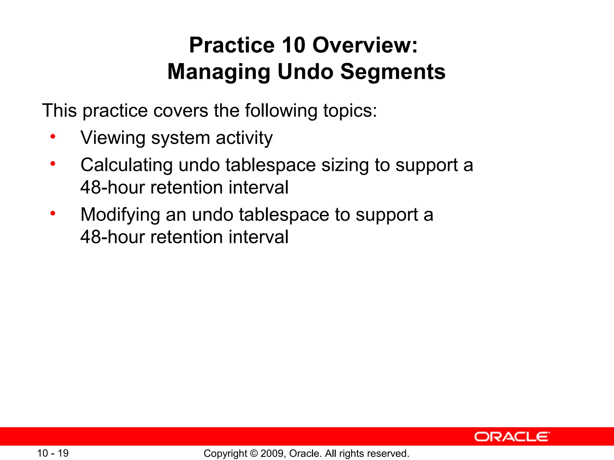Practice 10 Overview:
               Managing Undo Segments
 This practice covers the following topics:
  • Viewing system activity
  • Calculating undo tablespace sizing to support a
      48-hour retention interval
  • Modifying an undo tablespace to support a
      48-hour retention interval




10 - 19            Copyright © 2009, Oracle. All rights reserved.
 