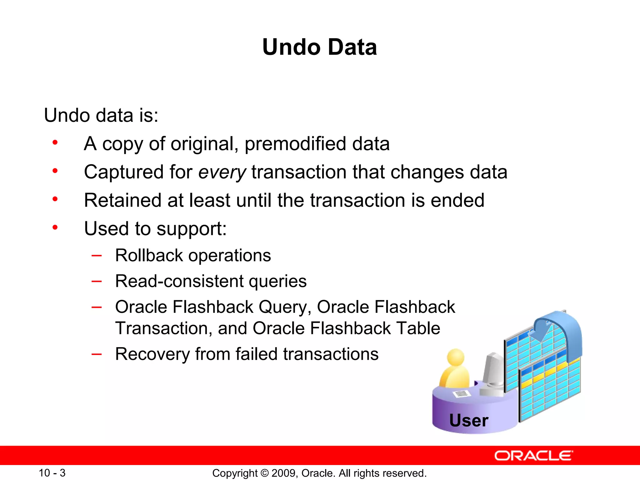Undo Data

 Undo data is:
  • A copy of original, premodified data
  • Captured for every transaction that changes data
  • Retained at least until the transaction is ended
  • Used to support:
         – Rollback operations
         – Read-consistent queries
         – Oracle Flashback Query, Oracle Flashback
           Transaction, and Oracle Flashback Table
         – Recovery from failed transactions


                                                                       User

10 - 3                Copyright © 2009, Oracle. All rights reserved.
 