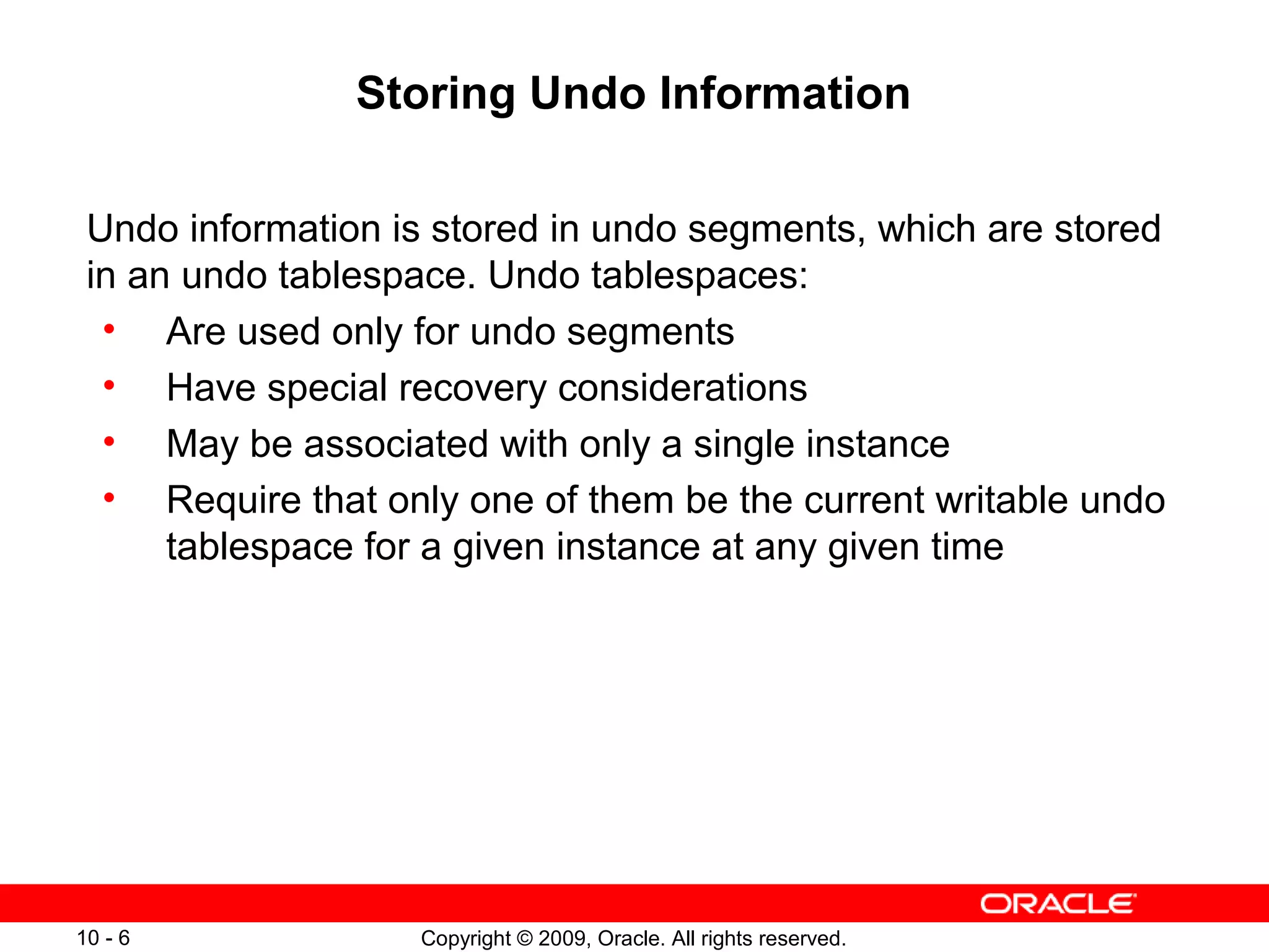 Storing Undo Information

 Undo information is stored in undo segments, which are stored
 in an undo tablespace. Undo tablespaces:
  • Are used only for undo segments
  • Have special recovery considerations
  • May be associated with only a single instance
  • Require that only one of them be the current writable undo
      tablespace for a given instance at any given time




10 - 6             Copyright © 2009, Oracle. All rights reserved.
 