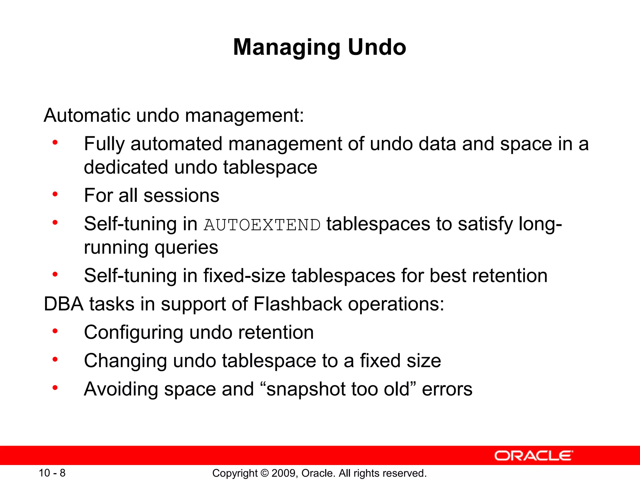Managing Undo

 Automatic undo management:
  • Fully automated management of undo data and space in a
     dedicated undo tablespace
  • For all sessions
  • Self-tuning in AUTOEXTEND tablespaces to satisfy long-
     running queries
  • Self-tuning in fixed-size tablespaces for best retention
 DBA tasks in support of Flashback operations:
  • Configuring undo retention
  • Changing undo tablespace to a fixed size
  • Avoiding space and “snapshot too old” errors



10 - 8             Copyright © 2009, Oracle. All rights reserved.
 