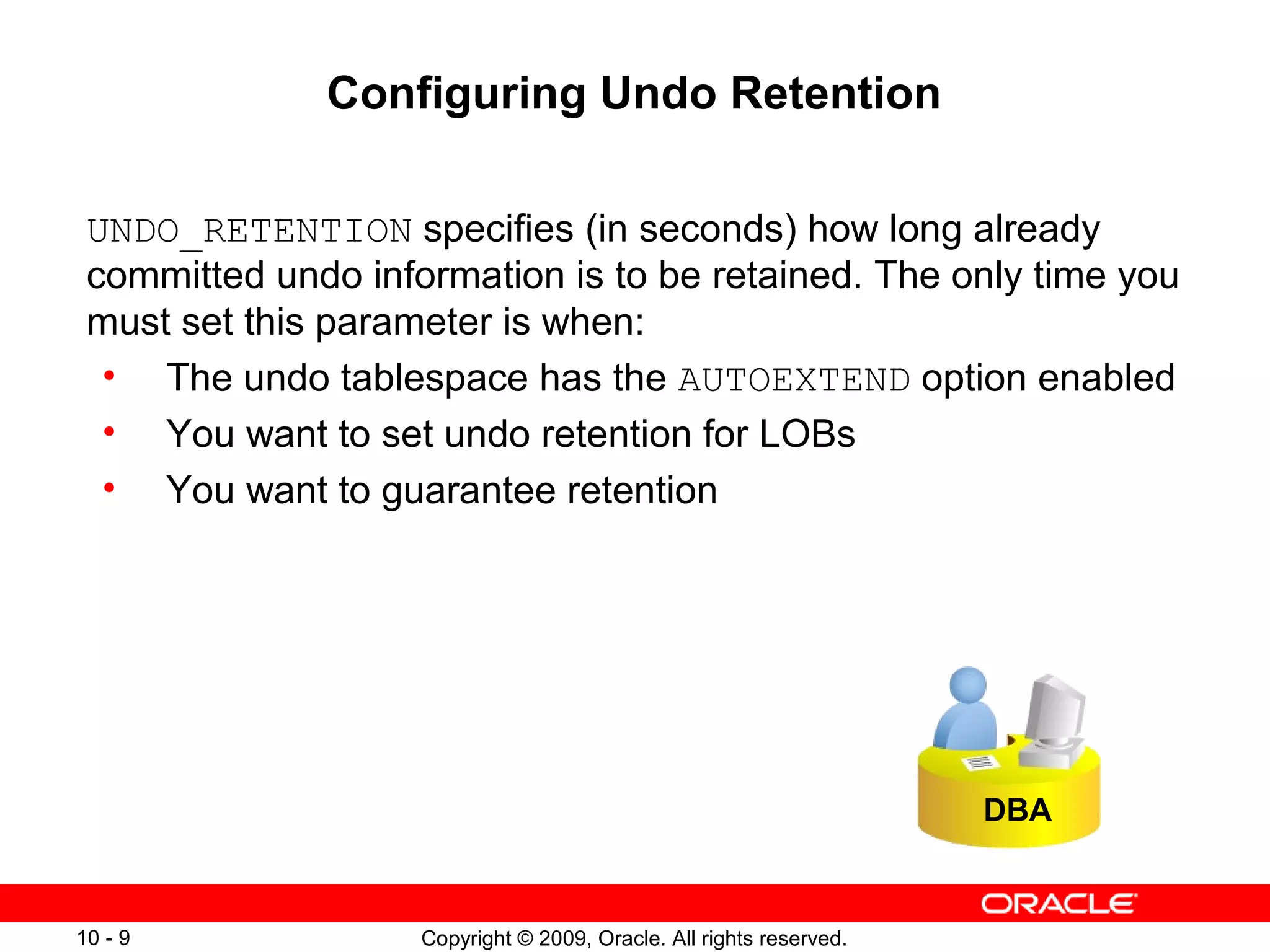 Configuring Undo Retention

 UNDO_RETENTION specifies (in seconds) how long already
 committed undo information is to be retained. The only time you
 must set this parameter is when:
  • The undo tablespace has the AUTOEXTEND option enabled
  • You want to set undo retention for LOBs
  • You want to guarantee retention




                                                                     DBA


10 - 9              Copyright © 2009, Oracle. All rights reserved.
 