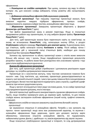 оформлення.
4. Розміщення на слайдах матеріалів. При цьому, залежно від виду та обсягу
матеріа- лів, для кожного слайда вибирають готову розмітку або налаштовують
власну.
5. Додавання анімаційних ефектіві/або музичного супроводу.
6. Перегляд презентації. При першому перегляді презентації можуть бути
виявлені недоліки: невдало підібране оформлення; пропуск слайдів;
перевантаженість окремихслайдів текстом, анімаційними ефектами тощо.
7. Збереження презентації. Завершену презентацію зберігають у форматі
Демонстра- ціяPowerPoint (*.ppts).
Такі файли відкриваються зразу в режимі перегляду. Якщо ж планується
продовження роботи над презентацією, то слід вибрати формат файлу Презентація
PowerPoint (*.pptx).
Для того, щоб презентацію можна було переглянути навіть на комп’ютері, на
якому не встановлено PowerPoint, слід, натиснувши кнопку Office, в розділі
Опублікувати вибрати команду Підготувати для компакт-диска. В діалоговому вікні,
що з’явиться, треба натиснути кнопку Копіювати в папку. Після вибору папки і
підтвердження дій у зазначеній папці з’являться файл, необхідні для показу
презентації без програми PowerPoint.
Залежно від призначення та обсягу презентації кожен з етапів може вимагати
більше або менше часу і зусиль. Якщо передбачається презентація результатів
розробки проекту, то робота може бути розподілена між учасниками проекту і тоді
деякі етапи відбуватимуться одночасно.
Вимоги до оформлення презентації
Для того, щоб презентація добре сприймалася і допомагала реалізувати задум
доповіда- ча, потрібно дотримуватися певних вимог.
Презентація не є конспектом виступу, тому текстове наповнення повинне бути
лаконіч- ним. Слід пам’ятати, що, можливо, презентація демонструватиметься на
екрані у залі великій кількості людей, і увага при цьому повинна бути сконцентрована
на доповідачі. Великі текстові фрагменти відвертають увагу слухачів, а дрібний шрифт
вимагає причитанні додатковихзусиль.
Якщо у виступі оголошуються певні ряди числових даних, то на слайді презентації
слід продемонструватидіаграму, яка їх ілюструє.
Для всієї презентації здебільшого використовують однакове оформлення слайдів.
Проте, якщо потрібно привернути увагу до окремих ідей, проблем, то для певних
слайдів можна застосувати особливе оформлення (інший колір, графічні елементи,
анімацію).
Оформлення слайдів не повинне заважати сприйняттю доповідіізмісту
презентації.
Це зауваження стосується й анімаційних ефектів. Потреба у них залежить від
призна- чення презентації: якщо вона має розважальний характер, то музичне і
анімаційне оформлення буде доречним, проте для ділового виступу варто
обмежитись невеликою кількістю анімаційних ефектів, які підкреслюють
найважливіші думки, факти, і, здебільшо- го, зовсім відмовитись від звуків і музики.
Якщо планується опублікування презентації в Інтернеті, то слід дотримуватися
 