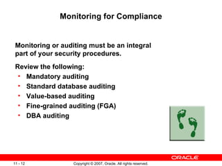 Monitoring for Compliance Monitoring or auditing must be an integral part of your security procedures. Review the following: Mandatory auditing Standard database auditing Value-based auditing Fine-grained auditing (FGA) DBA auditing 