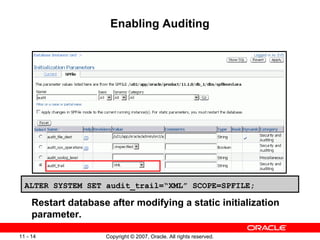 Enabling Auditing Restart database after modifying a static initialization parameter. ALTER SYSTEM SET audit_trail=“XML” SCOPE=SPFILE; 