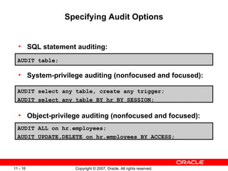Specifying Audit Options SQL statement auditing: System-privilege auditing (nonfocused and focused): Object-privilege auditing (nonfocused and focused): AUDIT select any table, create any trigger; AUDIT select any table BY hr BY SESSION; AUDIT table; AUDIT ALL on hr.employees; AUDIT UPDATE,DELETE on hr.employees BY ACCESS; 