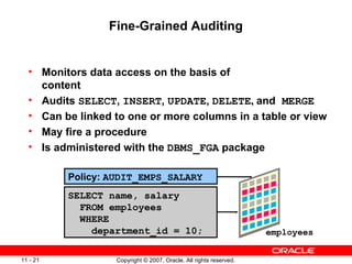 Fine-Grained Auditing Monitors data access on the basis of  content Audits  SELECT ,  INSERT ,  UPDATE ,  DELETE ,  and  MERGE Can be linked to one or more columns in a table or view May fire a procedure Is administered with the  DBMS_FGA  package employees Policy:  AUDIT_EMPS_SALARY SELECT name, salary FROM employees WHERE department_id = 10; 