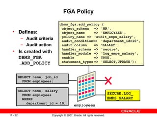 FGA Policy Defines: Audit criteria Audit action Is created with  DBMS_FGA  .ADD_POLICY dbms_fga.add_policy ( object_schema =>  'HR', object_name =>  'EMPLOYEES', policy_name =>  'audit_emps_salary', audit_condition=> 'department_id=10', audit_column  => 'SALARY', handler_schema =>  'secure', handler_module =>  'log_emps_salary', enable =>  TRUE, statement_types   => 'SELECT,UPDATE'); SELECT name, job_id FROM employees; SELECT name, salary FROM employees WHERE department_id = 10; SECURE.LOG_ EMPS_SALARY employees 