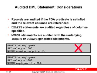 Audited DML Statement: Considerations Records are audited if the FGA predicate is satisfied and the relevant columns are referenced. DELETE  statements are audited regardless of columns specified. MERGE  statements are audited with the underlying  INSERT  or  UPDATE  generated statements. UPDATE hr.employees SET salary = 1000 WHERE commission_pct = .2; UPDATE hr.employees SET salary = 1000 WHERE employee_id = 200; 