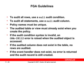 FGA Guidelines To audit all rows, use a  null  audit condition. To audit all statements, use a  null  audit column. Policy names must be unique. The audited table or view must already exist when you create the policy. If the audit condition syntax is invalid, an  ORA-28112  error is raised when the audited object is accessed. If the audited column does not exist in the table, no rows are audited. If the event handler does not exist, no error is returned and the audit record is still created. 
