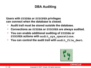 DBA Auditing Users with  SYSDBA  or  SYSOPER  privileges can connect when the database is closed. Audit trail must be stored outside the database. Connections as  SYSDBA  or  SYSOPER  are always audited. You can enable additional auditing of  SYSDBA  or  SYSOPER  actions with  audit_sys_operations . You can control the audit trail with  audit_file_dest .   