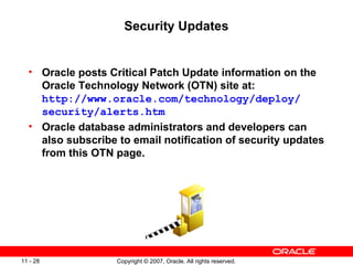 Security Updates Oracle posts Critical Patch Update information on the Oracle Technology Network (OTN) site at: http://www.oracle.com/technology/deploy/ security/alerts.htm Oracle database administrators and developers can also subscribe to email notification of security updates from this OTN page. 