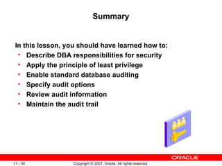 Summary In this lesson, you should have learned how to: Describe DBA responsibilities for security Apply the principle of least privilege Enable standard database auditing Specify audit options  Review audit information Maintain the audit trail 