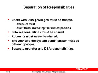 Separation of Responsibilities Users with DBA privileges must be trusted. Abuse of trust Audit trails protecting the trusted position DBA responsibilities must be shared. Accounts must never be shared. The DBA and the system administrator must be different people. Separate operator and DBA responsibilities. 