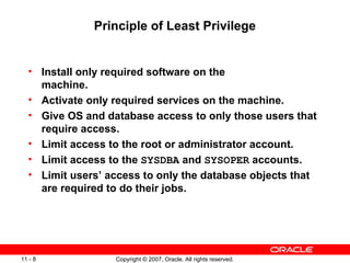 Principle of Least Privilege Install only required software on the  machine. Activate only required services on the machine. Give OS and database access to only those users that require access. Limit access to the root or administrator account. Limit access to the  SYSDBA  and  SYSOPER  accounts. Limit users’ access to only the database objects that are required to do their jobs. 