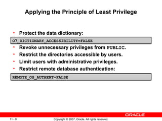 Protect the data dictionary: Revoke unnecessary privileges from  PUBLIC . Restrict the directories accessible by users. Limit users with administrative privileges. Restrict remote database authentication: Applying the Principle of Least Privilege O7_DICTIONARY_ACCESSIBILITY=FALSE REMOTE_OS_AUTHENT=FALSE 