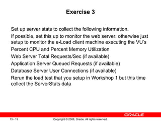 Exercise 3 Set up server stats to collect the following information.  If possible, set this up to monitor the web server, otherwise just setup to monitor the e-Load client machine executing the VU’s Percent CPU and Percent Memory Utilization Web Server Total Requests/Sec (if available) Application Server Queued Requests (if available) Database Server User Connections (if available) Rerun the load test that you setup in Workshop 1 but this time collect the ServerStats data 