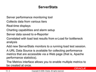 ServerStats Server performance monitoring tool Collects data from various tiers Real-time displays Charting capabilities and alarm setup Server data saved to e-Reporter  Correlated with load test results from e-Load for bottleneck analysis Add new ServerStats monitors to a running load test session.  A URL Data Source is available for collecting performance metrics that are accessible via a Web page (that is, Apache performance statistics).  The Metrics interface allows you to enable multiple metrics to be created at once. 
