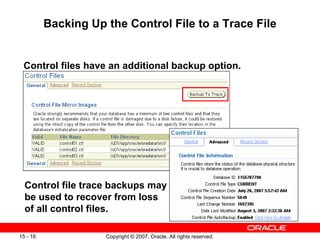 Backing Up the Control File to a Trace File Control files have an additional backup option.  Control file trace backups may be used to recover from loss of all control files.  