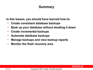 Summary In this lesson, you should have learned how to: Create consistent database backups Back up your database without shutting it down Create incremental backups Automate database backups Manage backups and view backup reports Monitor the flash recovery area 