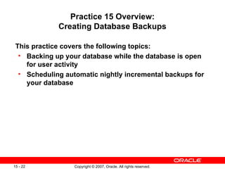 Practice 15 Overview: Creating Database Backups This practice covers the following topics: Backing up your database while the database is open for user activity Scheduling automatic nightly incremental backups for your database 