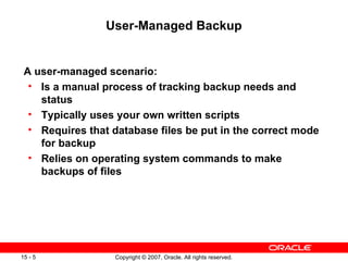 User-Managed Backup A user-managed scenario: Is a manual process of tracking backup needs and status Typically uses your own written scripts Requires that database files be put in the correct mode for backup Relies on operating system commands to make backups of files 
