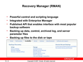 Recovery Manager (RMAN) Powerful control and scripting language Integrated with Enterprise Manager Published API that enables interface with most popular backup software Backing up data, control, archived log, and server parameter files Backing up files to the disk or tape 