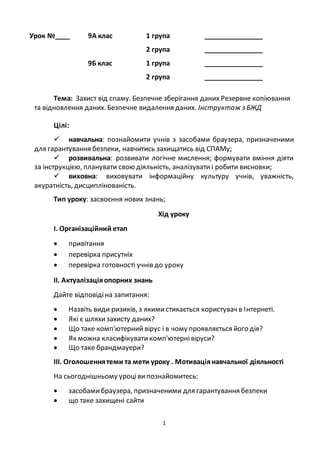 1
Урок №____ 9А клас 1 група ________________
2 група ________________
9Б клас 1 група ________________
2 група ________________
Тема: Захист від спаму. Безпечне зберігання даних Резервне копіювання
та відновлення даних. Безпечне видалення даних. Інструктаж з БЖД
Цілі:
 навчальна: познайомити учнів з засобами браузера, призначеними
для гарантування безпеки, навчитись захищатись від СПАМу;
 розвивальна: розвивати логічне мислення; формувати вміння діяти
за інструкцією, планувати свою діяльність, аналізуватиi робити висновки;
 виховна: виховувати інформаційну культуру учнів, уважність,
акуратність, дисциплінованість.
Тип уроку: засвоєння нових знань;
Хід уроку
І. Організаційний етап
 привітання
 перевірка присутніх
 перевірка готовності учнів до уроку
ІІ. Актуалізаціяопорних знань
Дайте відповідіна запитання:
 Назвіть види ризиків, з якимистикається користувач в Інтернеті.
 Які є шляхизахисту даних?
 Що таке комп'ютерний вірус і в чому проявляється його дія?
 Як можна класифікувати комп'ютернівіруси?
 Що таке брандмауери?
ІІІ. Оголошеннятеми та мети уроку . Мотиваціянавчальної діяльності
На сьогоднішньому уроціви познайомитесь:
 засобамибраузера, призначеними для гарантування безпеки
 що таке захищені сайти
 