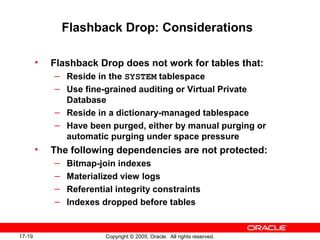 17-19 Copyright © 2005, Oracle. All rights reserved.
Flashback Drop: Considerations
• Flashback Drop does not work for tables that:
– Reside in the SYSTEM tablespace
– Use fine-grained auditing or Virtual Private
Database
– Reside in a dictionary-managed tablespace
– Have been purged, either by manual purging or
automatic purging under space pressure
• The following dependencies are not protected:
– Bitmap-join indexes
– Materialized view logs
– Referential integrity constraints
– Indexes dropped before tables
 