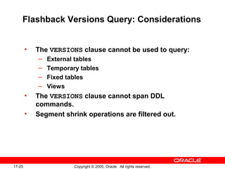 17-25 Copyright © 2005, Oracle. All rights reserved.
Flashback Versions Query: Considerations
• The VERSIONS clause cannot be used to query:
– External tables
– Temporary tables
– Fixed tables
– Views
• The VERSIONS clause cannot span DDL
commands.
• Segment shrink operations are filtered out.
 
