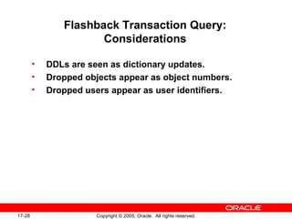 17-28 Copyright © 2005, Oracle. All rights reserved.
Flashback Transaction Query:
Considerations
• DDLs are seen as dictionary updates.
• Dropped objects appear as object numbers.
• Dropped users appear as user identifiers.
 