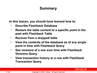 17-29 Copyright © 2005, Oracle. All rights reserved.
Summary
In this lesson, you should have learned how to:
• Describe Flashback Database
• Restore the table content to a specific point in the
past with Flashback Table
• Recover from a dropped table
• View the contents of the database as of any single
point in time with Flashback Query
• See versions of a row over time with Flashback
Versions Query
• View transaction history or a row with Flashback
Transaction Query
 