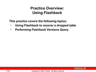 17-30 Copyright © 2005, Oracle. All rights reserved.
Practice Overview:
Using Flashback
This practice covers the following topics:
• Using Flashback to recover a dropped table
• Performing Flashback Versions Query
 