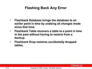 17-5 Copyright © 2005, Oracle. All rights reserved.
Flashing Back Any Error
• Flashback Database brings the database to an
earlier point in time by undoing all changes made
since that time.
• Flashback Table recovers a table to a point in time
in the past without having to restore from a
backup.
• Flashback Drop restores accidentally dropped
tables.
 