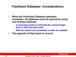 17-8 Copyright © 2005, Oracle. All rights reserved.
Flashback Database: Considerations
• When the Flashback Database operation
completes, the database must be opened by using
one of these methods:
– In read-only mode to verify that the correct target
time or SCN has been used
– With the RESETLOGS parameter to allow for updates
• The opposite of flash back is recover.
 