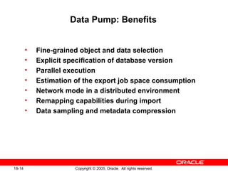 Copyright © 2005, Oracle. All rights reserved.18-14
Data Pump: Benefits
• Fine-grained object and data selection
• Explicit specification of database version
• Parallel execution
• Estimation of the export job space consumption
• Network mode in a distributed environment
• Remapping capabilities during import
• Data sampling and metadata compression
 