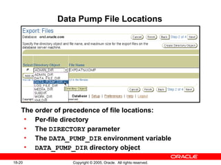 Copyright © 2005, Oracle. All rights reserved.18-20
Data Pump File Locations
The order of precedence of file locations:
• Per-file directory
• The DIRECTORY parameter
• The DATA_PUMP_DIR environment variable
• DATA_PUMP_DIR directory object
 