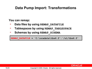 Copyright © 2005, Oracle. All rights reserved.18-25
Data Pump Import: Transformations
You can remap:
• Data files by using REMAP_DATAFILE
• Tablespaces by using REMAP_TABLESPACE
• Schemas by using REMAP_SCHEMA
REMAP_DATAFILE = 'C:oradatatbs6.f':'/u1/tbs6.f'
 