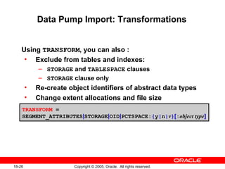 Copyright © 2005, Oracle. All rights reserved.18-26
Data Pump Import: Transformations
Using TRANSFORM, you can also :
• Exclude from tables and indexes:
– STORAGE and TABLESPACE clauses
– STORAGE clause only
• Re-create object identifiers of abstract data types
• Change extent allocations and file size
TRANSFORM =
SEGMENT_ATTRIBUTES|STORAGE|OID|PCTSPACE:{y|n|v}[:object type]
 
