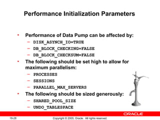 Copyright © 2005, Oracle. All rights reserved.18-28
Performance Initialization Parameters
• Performance of Data Pump can be affected by:
– DISK_ASYNCH_IO=TRUE
– DB_BLOCK_CHECKING=FALSE
– DB_BLOCK_CHECKSUM=FALSE
• The following should be set high to allow for
maximum parallelism:
– PROCESSES
– SESSIONS
– PARALLEL_MAX_SERVERS
• The following should be sized generously:
– SHARED_POOL_SIZE
– UNDO_TABLESPACE
 