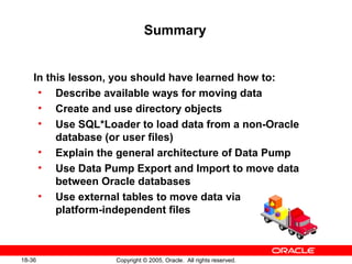 Copyright © 2005, Oracle. All rights reserved.18-36
Summary
In this lesson, you should have learned how to:
• Describe available ways for moving data
• Create and use directory objects
• Use SQL*Loader to load data from a non-Oracle
database (or user files)
• Explain the general architecture of Data Pump
• Use Data Pump Export and Import to move data
between Oracle databases
• Use external tables to move data via
platform-independent files
 