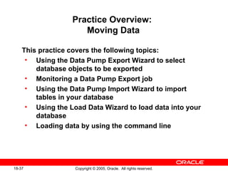 Copyright © 2005, Oracle. All rights reserved.18-37
Practice Overview:
Moving Data
This practice covers the following topics:
• Using the Data Pump Export Wizard to select
database objects to be exported
• Monitoring a Data Pump Export job
• Using the Data Pump Import Wizard to import
tables in your database
• Using the Load Data Wizard to load data into your
database
• Loading data by using the command line
 