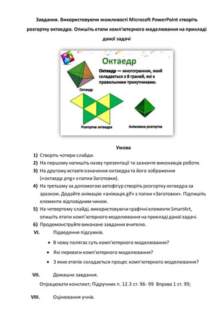 Завдання. Використовуючи можливості Microsoft PowerPoint створіть
розгортку октаедра. Опишіть етапи комп'ютерного моделювання на прикладі
даної задачі
Умова
1) Створіть чотири слайди.
2) На першому напишіть назву презентації та зазначте виконавців роботи.
3) На другому вставтеозначення октаедра та його зображення
(«октаедр.png» з папкиЗаготовки).
4) На третьому за допомогою автофігур створіть розгортку октаедра за
зразком. Додайте анімацію «анімація.gif» з папки«Заготовки». Підпишіть
елементи відповідним чином.
5) На четвертому слайді, використовуючиграфічніелементи SmartArt,
опишіть етапи комп’ютерного моделювання на прикладіданоїзадачі.
6) Продемонструйтевиконане завдання вчителю.
VI. Підведення підсумків.
 В чому полягає суть комп'ютерного моделювання?
 Які переваги комп'ютерного моделювання?
 З яких етапів складається процес комп'ютерного моделювання?
VII. Домашнє завдання.
Опрацювати конспект; Підручник п. 12.3 ст. 96- 99 Вправа 1 ст. 99;
VIII. Оцінювання учнів.
 
