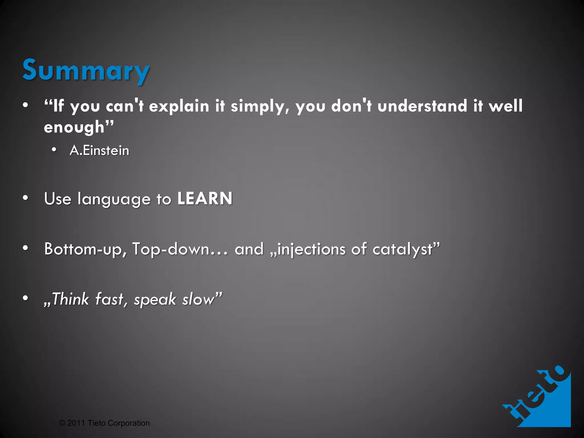 Summary
• “If you can't explain it simply, you don't understand it well
  enough”
   • A.Einstein


• Use language to LEARN

• Bottom-up, Top-down… and „injections of catalyst”

• „Think fast, speak slow”




    © 2011 Tieto Corporation
 