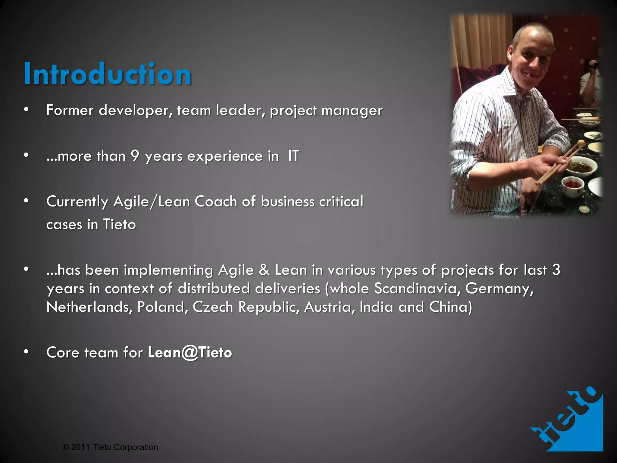 Introduction
• Former developer, team leader, project manager

• ...more than 9 years experience in IT

• Currently Agile/Lean Coach of business critical
  cases in Tieto

• ...has been implementing Agile & Lean in various types of projects for last 3
  years in context of distributed deliveries (whole Scandinavia, Germany,
  Netherlands, Poland, Czech Republic, Austria, India and China)

• Core team for Lean@Tieto




     © 2011 Tieto Corporation
 
