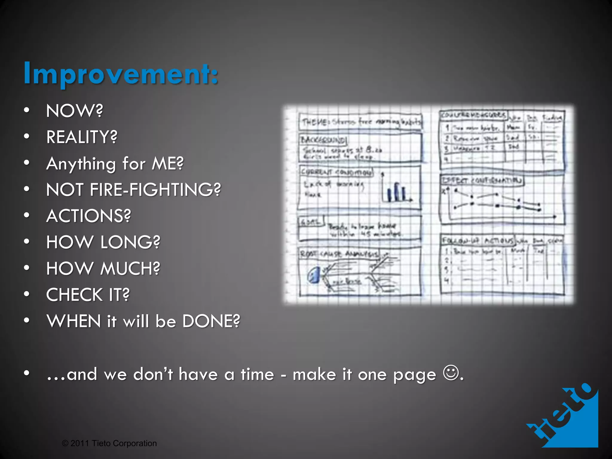 Improvement:
•   NOW?
•   REALITY?
•   Anything for ME?
•   NOT FIRE-FIGHTING?
•   ACTIONS?
•   HOW LONG?
•   HOW MUCH?
•   CHECK IT?
•   WHEN it will be DONE?

• …and we don’t have a time - make it one page .


     © 2011 Tieto Corporation
 