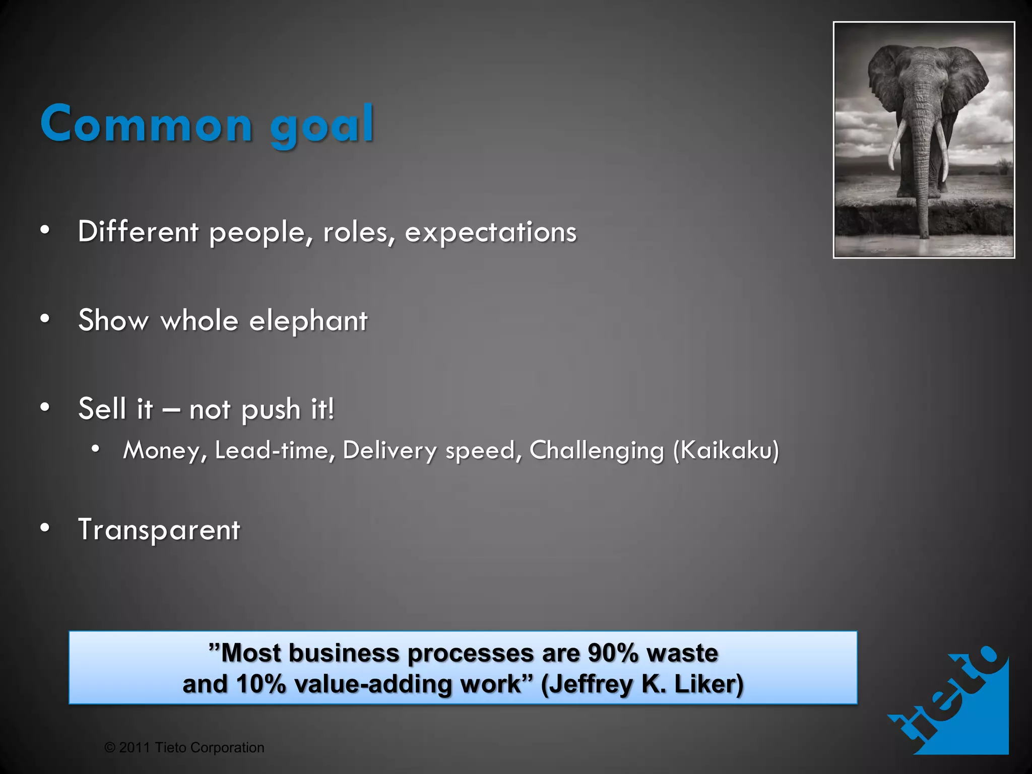 Common goal
• Different people, roles, expectations

• Show whole elephant

• Sell it – not push it!
    • Money, Lead-time, Delivery speed, Challenging (Kaikaku)

• Transparent


                  ”Most business processes are 90% waste
                and 10% value-adding work” (Jeffrey K. Liker)

     © 2011 Tieto Corporation
 