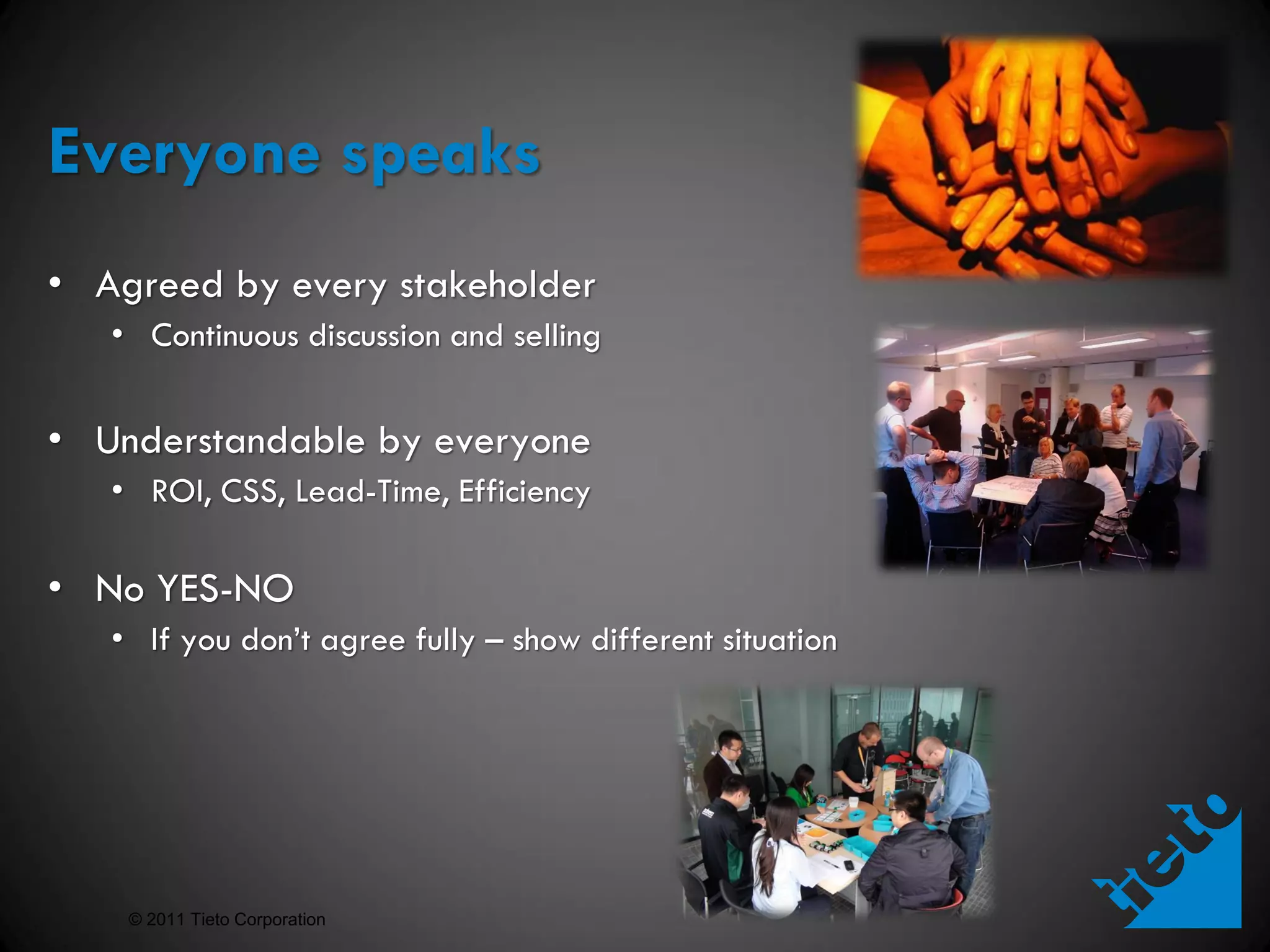 Everyone speaks
• Agreed by every stakeholder
   • Continuous discussion and selling


• Understandable by everyone
   • ROI, CSS, Lead-Time, Efficiency

• No YES-NO
   • If you don’t agree fully – show different situation




    © 2011 Tieto Corporation
 