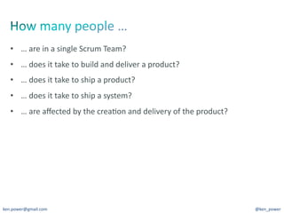 •  …	
  are	
  in	
  a	
  single	
  Scrum	
  Team?	
  
   •  …	
  does	
  it	
  take	
  to	
  build	
  and	
  deliver	
  a	
  product?	
  
   •  …	
  does	
  it	
  take	
  to	
  ship	
  a	
  product?	
  
   •  …	
  does	
  it	
  take	
  to	
  ship	
  a	
  system?	
  
   •  …	
  are	
  aﬀected	
  by	
  the	
  crea7on	
  and	
  delivery	
  of	
  the	
  product?	
  




ken.power@gmail.com	
                                                                               @ken_power	
  
 