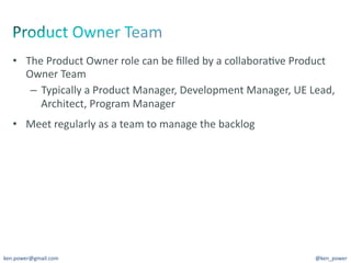 •  The	
  Product	
  Owner	
  role	
  can	
  be	
  ﬁlled	
  by	
  a	
  collabora7ve	
  Product	
  
      Owner	
  Team	
  
       –  Typically	
  a	
  Product	
  Manager,	
  Development	
  Manager,	
  UE	
  Lead,	
  
          Architect,	
  Program	
  Manager	
  
   •  Meet	
  regularly	
  as	
  a	
  team	
  to	
  manage	
  the	
  backlog	
  




ken.power@gmail.com	
                                                                         @ken_power	
  
 