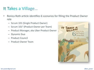 •  Ronica	
  Roth	
  ar7cle	
  iden7ﬁes	
  6	
  scenarios	
  for	
  ﬁlling	
  the	
  Product	
  Owner	
  
      role	
  
          –    Scrum	
  101	
  (Single	
  Product	
  Owner)	
  
          –    Scrum	
  1012	
  (Product	
  Owner	
  per	
  Team)	
  
          –    Product	
  Manager,	
  aka	
  Uber	
  Product	
  Owner	
  
          –    Dynamic	
  Duo	
  
          –    Product	
  Council	
  
          –    Product	
  Owner	
  Team	
  




ken.power@gmail.com	
                                                                                  @ken_power	
  
 